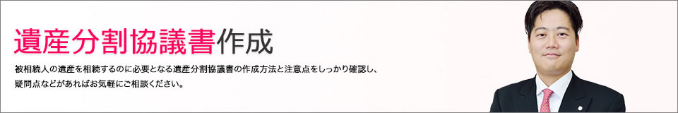 遺産分割協議書作成　被相続人の遺産を相続するのに必要となる遺産分割協議書の作成方法と注意点をしっかり確認し、疑問点などがあればお気軽にご相談ください。