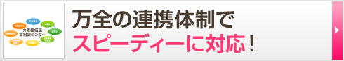 万全の連携体制で スピーディーに対応！ 